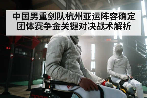 中国男重剑队杭州亚运阵容确定 团体赛争金关键对决战术解析